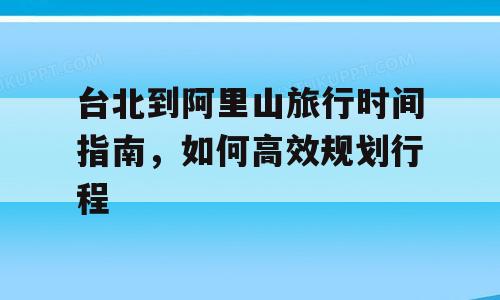 台北到阿里山旅行时间指南，如何高效规划行程