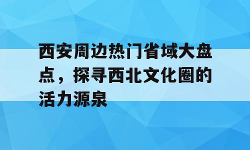 西安周边热门省域大盘点，探寻西北文化圈的活力源泉