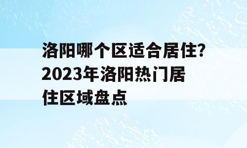 洛阳哪个区适合居住？2023年洛阳热门居住区域盘点