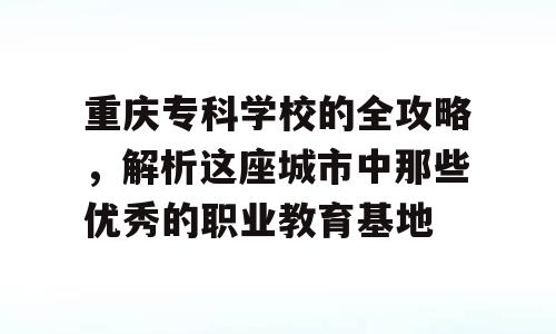 重庆专科学校的全攻略，解析这座城市中那些优秀的职业教育基地