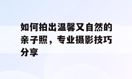 如何拍出温馨又自然的亲子照，专业摄影技巧分享