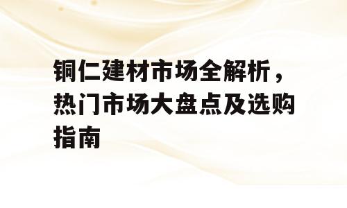 铜仁建材市场全解析，热门市场大盘点及选购指南