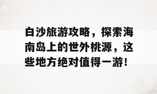 白沙旅游攻略，探索海南岛上的世外桃源，这些地方绝对值得一游！