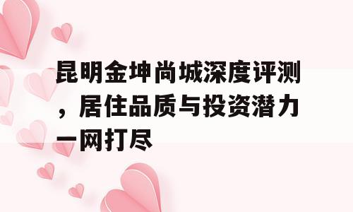 昆明金坤尚城深度评测，居住品质与投资潜力一网打尽
