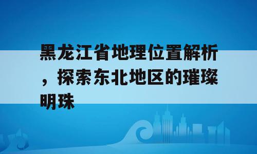黑龙江省地理位置解析，探索东北地区的璀璨明珠