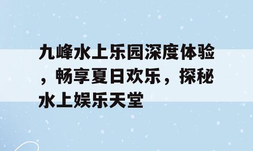 九峰水上乐园深度体验，畅享夏日欢乐，探秘水上娱乐天堂