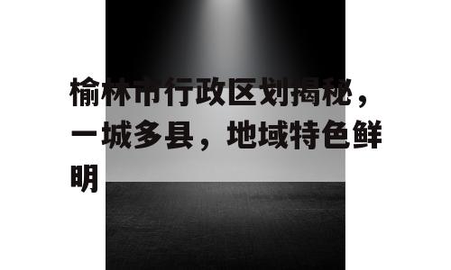 榆林市行政区划揭秘，一城多县，地域特色鲜明