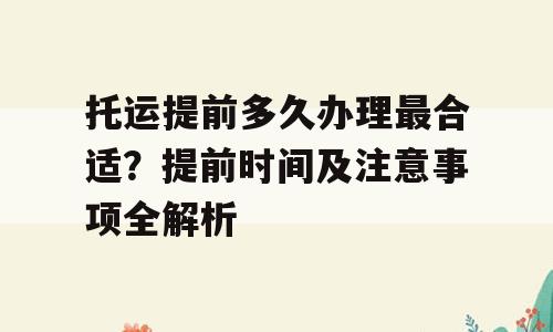托运提前多久办理最合适？提前时间及注意事项全解析