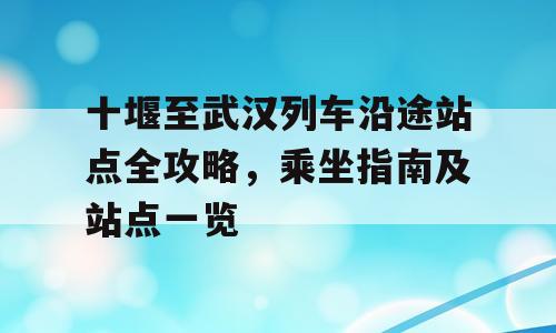 十堰至武汉列车沿途站点全攻略，乘坐指南及站点一览