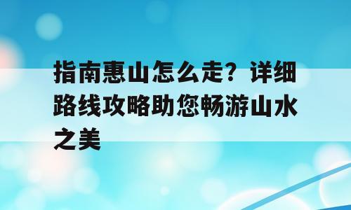 指南惠山怎么走？详细路线攻略助您畅游山水之美