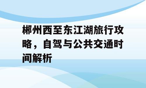 郴州西至东江湖旅行攻略，自驾与公共交通时间解析
