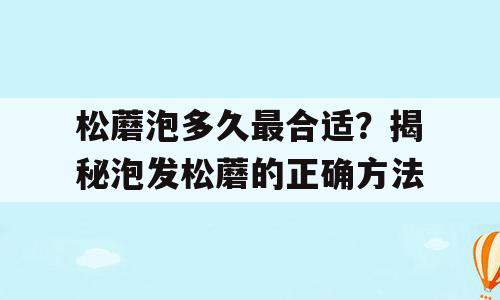 松蘑泡多久最合适？揭秘泡发松蘑的正确方法