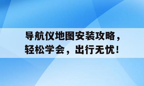 导航仪地图安装攻略，轻松学会，出行无忧！