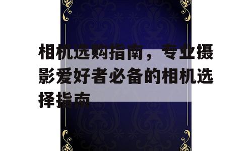 相机选购指南，专业摄影爱好者必备的相机选择指南