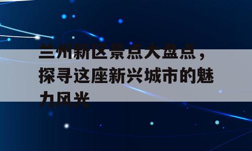 兰州新区景点大盘点，探寻这座新兴城市的魅力风光