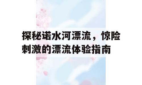 探秘诺水河漂流，惊险刺激的漂流体验指南