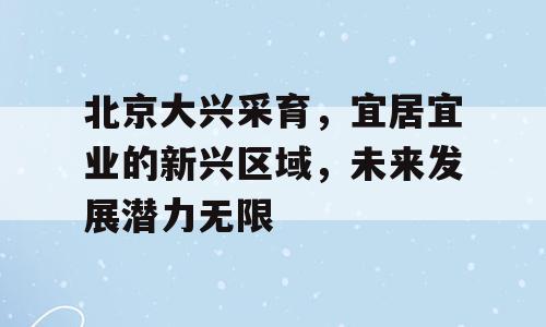 北京大兴采育，宜居宜业的新兴区域，未来发展潜力无限