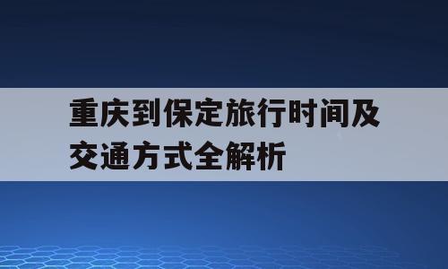 重庆到保定旅行时间及交通方式全解析