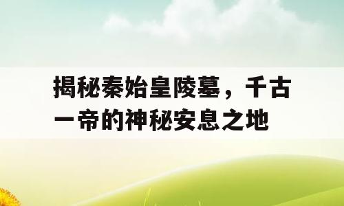 揭秘秦始皇陵墓，千古一帝的神秘安息之地