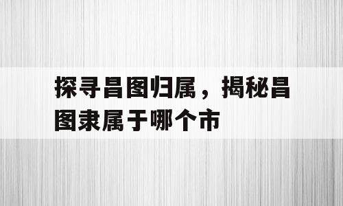 探寻昌图归属，揭秘昌图隶属于哪个市