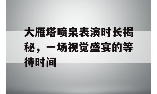 大雁塔喷泉表演时长揭秘，一场视觉盛宴的等待时间