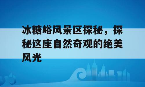 冰糖峪风景区探秘，探秘这座自然奇观的绝美风光