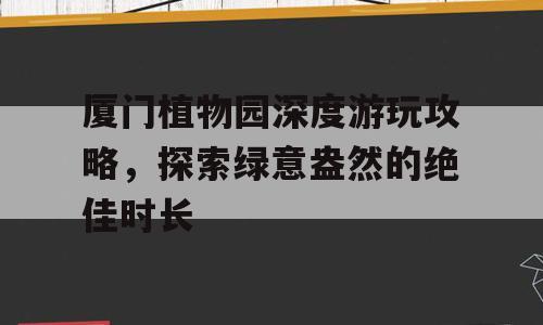 厦门植物园深度游玩攻略，探索绿意盎然的绝佳时长