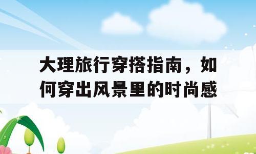 大理旅行穿搭指南，如何穿出风景里的时尚感