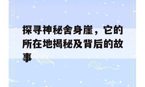 探寻神秘舍身崖，它的所在地揭秘及背后的故事