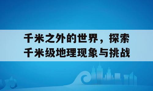 千米之外的世界，探索千米级地理现象与挑战