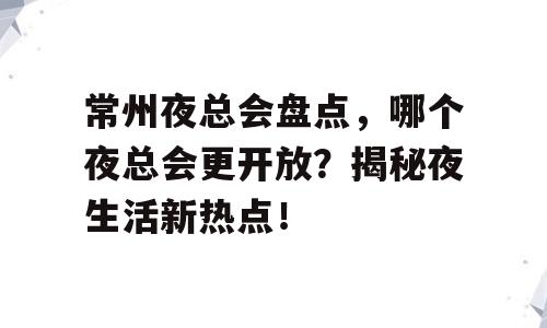常州夜总会盘点，哪个夜总会更开放？揭秘夜生活新热点！
