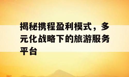 揭秘携程盈利模式，多元化战略下的旅游服务平台