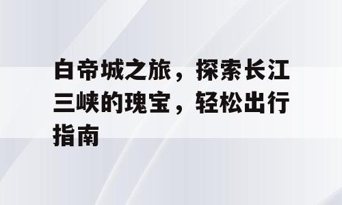白帝城之旅，探索长江三峡的瑰宝，轻松出行指南
