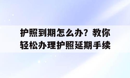 护照到期怎么办？教你轻松办理护照延期手续