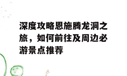 深度攻略恩施腾龙洞之旅，如何前往及周边必游景点推荐