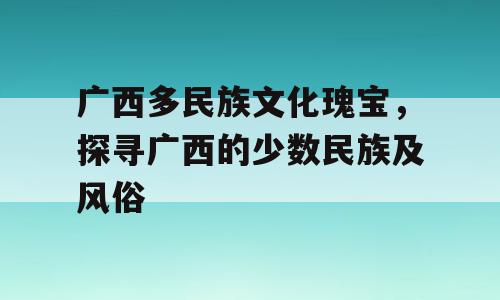 广西多民族文化瑰宝，探寻广西的少数民族及风俗