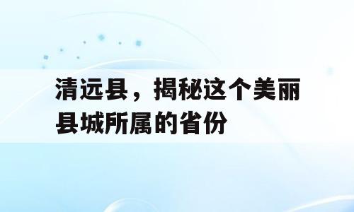 清远县，揭秘这个美丽县城所属的省份