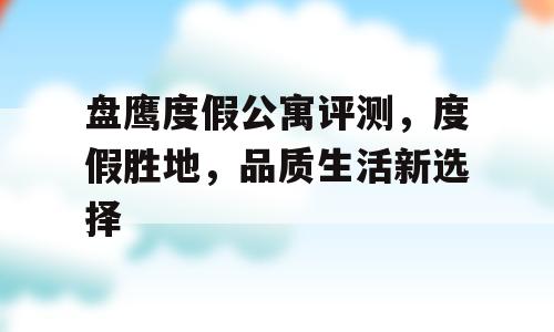 盘鹰度假公寓评测，度假胜地，品质生活新选择