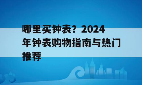 哪里买钟表？2024年钟表购物指南与热门推荐