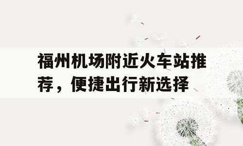 福州机场附近火车站推荐，便捷出行新选择