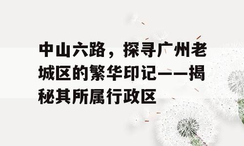 中山六路，探寻广州老城区的繁华印记——揭秘其所属行政区