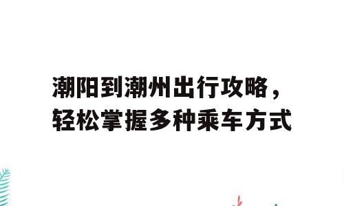 潮阳到潮州出行攻略，轻松掌握多种乘车方式