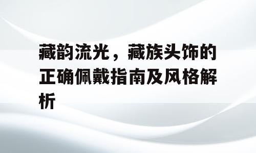 藏韵流光，藏族头饰的正确佩戴指南及风格解析