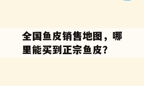 全国鱼皮销售地图，哪里能买到正宗鱼皮？