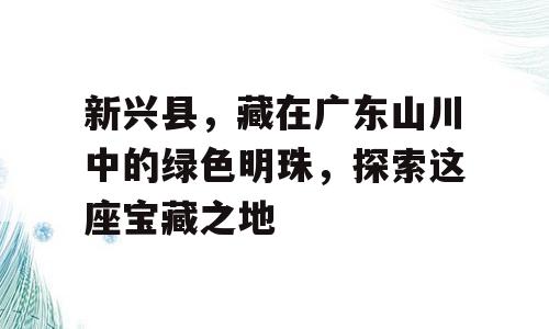 新兴县，藏在广东山川中的绿色明珠，探索这座宝藏之地