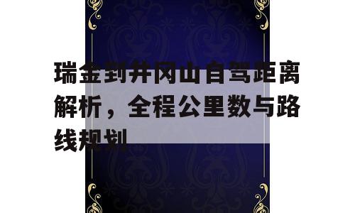 瑞金到井冈山自驾距离解析，全程公里数与路线规划