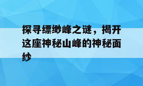 探寻缥缈峰之谜，揭开这座神秘山峰的神秘面纱