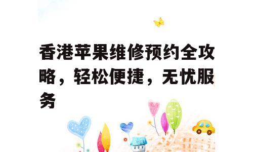 香港苹果维修预约全攻略，轻松便捷，无忧服务