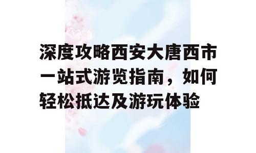 深度攻略西安大唐西市一站式游览指南，如何轻松抵达及游玩体验