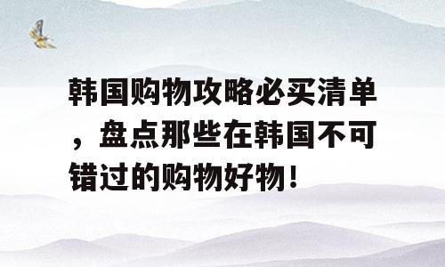 韩国购物攻略必买清单，盘点那些在韩国不可错过的购物好物！